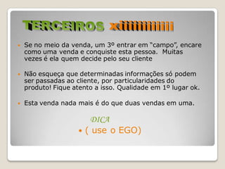    Se no meio da venda, um 3º entrar em “campo”, encare
    como uma venda e conquiste esta pessoa. Muitas
    vezes é ela quem decide pelo seu cliente

   Não esqueça que determinadas informações só podem
    ser passadas ao cliente, por particularidades do
    produto! Fique atento a isso. Qualidade em 1º lugar ok.

   Esta venda nada mais é do que duas vendas em uma.

                       DICA
                     ( use o EGO)
 