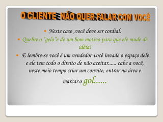  Neste caso ,você deve ser cordial.
  Quebre o “gelo”e de um bom motivo para que ele mude de
                              idéia!
 E lembre-se você é um vendedor você invade o espaço dele
    e ele tem todo o direito de não aceitar...... cabe a você,
     neste meio tempo criar um convite, entrar na área e
                     marcar o gol......
 