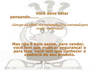 Você deve estar
    pensando.......

-   claro que sei, afinal tive treinamento e fui contratado para
                        vender este produto!



    Mas não é bem assim, para vender,
    você tem que mostrar segurança! e
    para isso você tem que conhecer a
         essência do seu produto.
 
