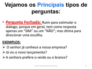 Vejamos os Principais tipos de
          perguntas:
• Pergunta Fechada: Ruim para estimular o
  diálogo, porque em geral, tem como resposta
  apenas um “SIM” ou um “NÃO”; mas ótima para
  direcionar uma escolha.
EXEMPLOS:
 O senhor já conhece a nossa empresa?
 Já viu o novo lançamento?
 A senhora prefere o verde ou o branco?

                   Jordann Consultoria & Treinamentos   24
 