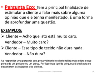 • Pergunta Eco: Tem a principal finalidade de
   estimular o cliente a falar mais sobre alguma
   opinião que ele tenha manifestado. É uma forma
   de aprofundar uma questão.
EXEMPLOS:
 Cliente – Acho que isto está muito caro.
  Vendedor – Muito caro?
Cliente – Esse tipo de tecido não dura nada.
  Vendedor – Não dura?
Ao responder uma pergunta eco, provavelmente o cliente falará mais sobre o que
pensa de um produto ou um preço. Por isso este tipo de pergunta é ideal para se
trabalharem as objeções dos clientes.
                                Jordann Consultoria & Treinamentos                26
 