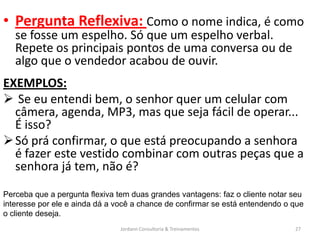 • Pergunta Reflexiva: Como o nome indica, é como
   se fosse um espelho. Só que um espelho verbal.
   Repete os principais pontos de uma conversa ou de
   algo que o vendedor acabou de ouvir.
EXEMPLOS:
 Se eu entendi bem, o senhor quer um celular com
  câmera, agenda, MP3, mas que seja fácil de operar...
  É isso?
 Só prá confirmar, o que está preocupando a senhora
  é fazer este vestido combinar com outras peças que a
  senhora já tem, não é?
Perceba que a pergunta flexiva tem duas grandes vantagens: faz o cliente notar seu
interesse por ele e ainda dá a você a chance de confirmar se está entendendo o que
o cliente deseja.
                                Jordann Consultoria & Treinamentos             27
 