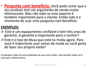 • Pergunta com benefício: Você pode achar que o
   seu produto tem um argumento de venda muito
   interessante. Mas não sabe se esse aspecto é
   também importante para o cliente. Então este é o
   momento de usar uma pergunta com benefício.
EXEMPLOS:
 Este é um equipamento confiável e tem três anos de
  garantia. A garantia é importante para o senhor?
 Este é o tipo de blusa que está na moda agora. Para
  você é importante usar coisas da moda ou você gosta
  de fazer seu próprio estilo?
A intenção é falar de uma qualidade do que você vende, mas também saber se é
isso que o cliente busca..


                               Jordann Consultoria & Treinamentos              28
 