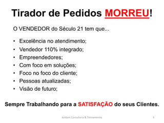 Tirador de Pedidos MORREU!
  O VENDEDOR do Século 21 tem que...

  • Excelência no atendimento;
  •   Vendedor 110% integrado;
  •   Empreendedores;
  •   Com foco em soluções;
  •   Foco no foco do cliente;
  •   Pessoas atualizadas;
  •   Visão de futuro;

Sempre Trabalhando para a SATISFAÇÃO do seus Clientes.

                     Jordann Consultoria & Treinamentos   3
 