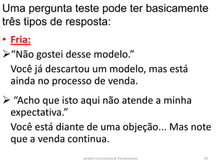 Uma pergunta teste pode ter basicamente
três tipos de resposta:
• Fria:
“Não gostei desse modelo.”
  Você já descartou um modelo, mas está
  ainda no processo de venda.
 “Acho que isto aqui não atende a minha
 expectativa.”
 Você está diante de uma objeção... Mas note
 que a venda continua.
                 Jordann Consultoria & Treinamentos   30
 