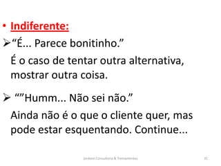 • Indiferente:
“É... Parece bonitinho.”
  É o caso de tentar outra alternativa,
  mostrar outra coisa.
 “”Humm... Não sei não.”
 Ainda não é o que o cliente quer, mas
 pode estar esquentando. Continue...

                 Jordann Consultoria & Treinamentos   31
 