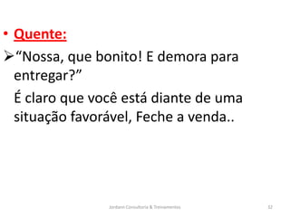 • Quente:
“Nossa, que bonito! E demora para
  entregar?”
  É claro que você está diante de uma
  situação favorável, Feche a venda..




                Jordann Consultoria & Treinamentos   32
 