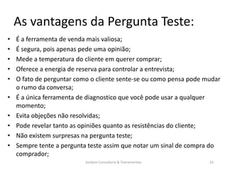 As vantagens da Pergunta Teste:
•   É a ferramenta de venda mais valiosa;
•   É segura, pois apenas pede uma opinião;
•   Mede a temperatura do cliente em querer comprar;
•   Oferece a energia de reserva para controlar a entrevista;
•   O fato de perguntar como o cliente sente-se ou como pensa pode mudar
    o rumo da conversa;
•   É a única ferramenta de diagnostico que você pode usar a qualquer
    momento;
•   Evita objeções não resolvidas;
•   Pode revelar tanto as opiniões quanto as resistências do cliente;
•   Não existem surpresas na pergunta teste;
•   Sempre tente a pergunta teste assim que notar um sinal de compra do
    comprador;
                           Jordann Consultoria & Treinamentos       33
 