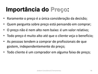 Importância do Preço:
• Raramente o preço é a única consideração da decisão;
• Quem pergunta sobre preço está pensando em comprar;
• O preço não é nem alto nem baixo: é um valor relativo;
• Todo preço é muito alto até que o cliente veja o benefício;
• As pessoas tendem a comprar de profissionais de que
  gostem, independentemente do preço;
• Todo cliente é um comprador em alguma faixa de preço;



                      Jordann Consultoria & Treinamentos   46
 