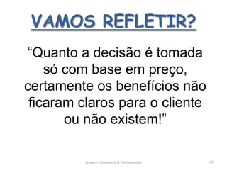 VAMOS REFLETIR?
 “Quanto a decisão é tomada
    só com base em preço,
certamente os benefícios não
 ficaram claros para o cliente
       ou não existem!”

          Jordann Consultoria & Treinamentos   47
 
