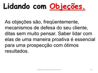 Lidando com Objeções.

As objeções são, freqüentemente,
mecanismos de defesa do seu cliente,
ditas sem muito pensar. Saber lidar com
elas de uma maneira proativa é essencial
para uma prospecção com ótimos
resultados.


              Jordann Consultoria & Treinamentos   50
 