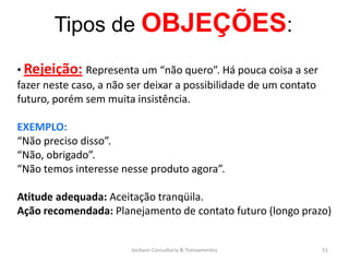 Tipos de OBJEÇÕES:
• Rejeição: Representa um “não quero”. Há pouca coisa a ser
fazer neste caso, a não ser deixar a possibilidade de um contato
futuro, porém sem muita insistência.

EXEMPLO:
“Não preciso disso”.
“Não, obrigado”.
“Não temos interesse nesse produto agora”.

Atitude adequada: Aceitação tranqüila.
Ação recomendada: Planejamento de contato futuro (longo prazo)


                        Jordann Consultoria & Treinamentos         51
 