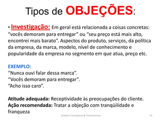 Tipos de OBJEÇÕES:
• Investigação: Em geral está relacionada a coisas concretas:
“vocês demoram para entregar” ou “seu preço está mais alto,
encontrei mais barato”. Aspectos do produto, serviços, da política
da empresa, da marca, modelo, nível de conhecimento e
popularidade da empresa no segmento em que atua, preço etc.

EXEMPLO:
“Nunca ouvi falar dessa marca”.
“Vocês demoram para entregar”.
“Acho isso caro”.

Atitude adequada: Receptividade às preocupações do cliente.
Ação recomendada: Tratar a objeção com tranqüilidade e
franqueza
                        Jordann Consultoria & Treinamentos       53
 