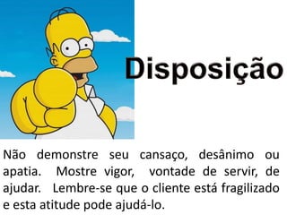 Não demonstre seu cansaço, desânimo ou
apatia. Mostre vigor, vontade de servir, de
ajudar. Lembre-se que o cliente está fragilizado
e esta atitude pode ajudá-lo.
 