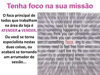 O foco principal de
todos que trabalham
  na área da loja é
ATENDER e VENDER.
  Ou você se torna
 especialista nestas
   duas coisas, ou
acabará se tornando
 um arrumador de
      sessão...
 