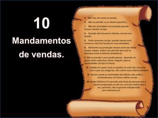 1. Não ficar de costas na sessão;
2. Não se prender a um cliente específico;
3. Não dar prioridade a arrumações quando
houver clientes na loja;
4. Quando não houverem clientes, arrume sua
Sessão.
5. Evite conversas na loja, quando menos você
conversa, mais fica focada em suas atividades;
6. Mantenha sua produção sempre acima da média
(roupa, sapato, make), isso permite que você se
destaque entre as demais vendedoras;
7. Não se prenda a uma sessão apenas. Aprenda um
pouco sobre cada área, afinal, ninguém sabe as
necessidades da loja no futuro.
  8. Cuidado em quem você se espelha! Se você não concorda
      com o que sua colega faz, não cultive maus hábitos também.
   9. Escute e acate as orientações dos líderes, eles estão a
             treinando para um futuro melhor na loja.
  10. Mude! Melhore! O mercado está cheio de pessoas com a
        mesma preparação ou até um currículo melhor que o
            seu, portanto, não se garanta indispensável
                 sem realmente ser.
 