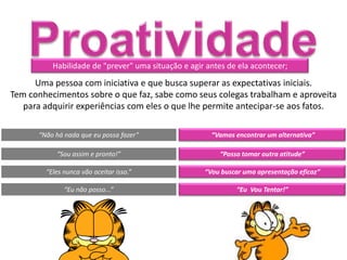 Habilidade de "prever" uma situação e agir antes de ela acontecer;

      Uma pessoa com iniciativa e que busca superar as expectativas iniciais.
Tem conhecimentos sobre o que faz, sabe como seus colegas trabalham e aproveita
   para adquirir experiências com eles o que lhe permite antecipar-se aos fatos.

      “Não há nada que eu possa fazer”                “Vamos encontrar um alternativa”

           “Sou assim e pronto!”                         “Posso tomar outra atitude”

        “Eles nunca vão aceitar isso.”              “Vou buscar uma apresentação eficaz”

              “Eu não posso...”                               “Eu Vou Tentar!”
 