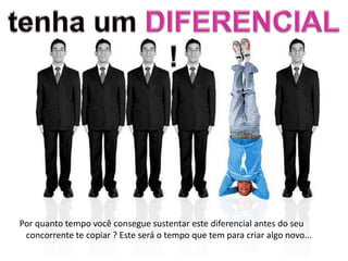 Por quanto tempo você consegue sustentar este diferencial antes do seu
 concorrente te copiar ? Este será o tempo que tem para criar algo novo...
 