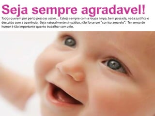 Todos querem por perto pessoas assim... Esteja sempre com a roupa limpa, bem passada, nada justifica o
descuido com a aparência. Seja naturalmente simpático, não force um “sorriso amarelo”. Ter senso de
humor é tão importante quanto trabalhar com zelo.
 