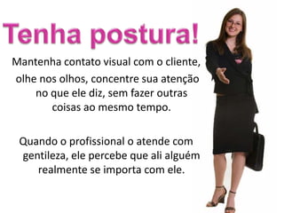 Mantenha contato visual com o cliente,
olhe nos olhos, concentre sua atenção
    no que ele diz, sem fazer outras
       coisas ao mesmo tempo.

 Quando o profissional o atende com
 gentileza, ele percebe que ali alguém
    realmente se importa com ele.
 