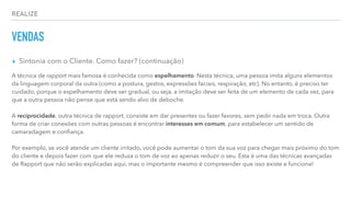 REALIZE
VENDAS
▸ Sintonia com o Cliente. Como fazer? (continuação)
A técnica de rapport mais famosa é conhecida como espelhamento. Nesta técnica, uma pessoa imita alguns elementos
da linguagem corporal da outra (como a postura, gestos, expressões faciais, respiração, etc). No entanto, é preciso ter
cuidado, porque o espelhamento deve ser gradual, ou seja, a imitação deve ser feita de um elemento de cada vez, para
que a outra pessoa não pense que está sendo alvo de deboche.
A reciprocidade, outra técnica de rapport, consiste em dar presentes ou fazer favores, sem pedir nada em troca. Outra
forma de criar conexões com outras pessoas é encontrar interesses em comum, para estabelecer um sentido de
camaradagem e conﬁança.
Por exemplo, se você atende um cliente irritado, você pode aumentar o tom da sua voz para chegar mais próximo do tom
do cliente e depois fazer com que ele reduza o tom de voz ao apenas reduzir o seu. Esta é uma das técnicas avançadas
de Rapport que não serão explicadas aqui, mas o importante mesmo é compreender que isso existe e funciona!
 