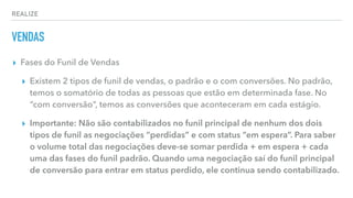 REALIZE
VENDAS
▸ Fases do Funil de Vendas
▸ Existem 2 tipos de funil de vendas, o padrão e o com conversões. No padrão,
temos o somatório de todas as pessoas que estão em determinada fase. No
“com conversão”, temos as conversões que aconteceram em cada estágio.
▸ Importante: Não são contabilizados no funil principal de nenhum dos dois
tipos de funil as negociações “perdidas” e com status “em espera”. Para saber
o volume total das negociações deve-se somar perdida + em espera + cada
uma das fases do funil padrão. Quando uma negociação saí do funil principal
de conversão para entrar em status perdido, ele continua sendo contabilizado.
 