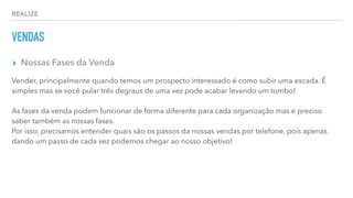 REALIZE
VENDAS
▸ Nossas Fases da Venda
Vender, principalmente quando temos um prospecto interessado é como subir uma escada. É
simples mas se você pular três degraus de uma vez pode acabar levando um tombo!
As fases da venda podem funcionar de forma diferente para cada organização mas é preciso
saber também as nossas fases.
Por isso, precisamos entender quais são os passos da nossas vendas por telefone, pois apenas
dando um passo de cada vez podemos chegar ao nosso objetivo!
 