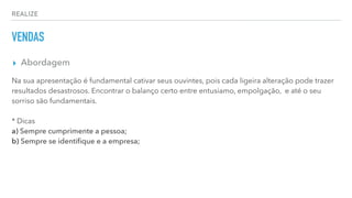 REALIZE
VENDAS
▸ Abordagem
Na sua apresentação é fundamental cativar seus ouvintes, pois cada ligeira alteração pode trazer
resultados desastrosos. Encontrar o balanço certo entre entusiamo, empolgação, e até o seu
sorriso são fundamentais.
* Dicas
a) Sempre cumprimente a pessoa;
b) Sempre se identiﬁque e a empresa;
 