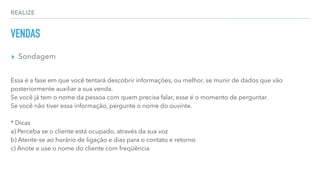 REALIZE
VENDAS
▸ Sondagem
Essa é a fase em que você tentará descobrir informações, ou melhor, se munir de dados que vão
posteriormente auxiliar a sua venda.
Se você já tem o nome da pessoa com quem precisa falar, esse é o momento de perguntar.
Se você não tiver essa informação, pergunte o nome do ouvinte.
* Dicas
a) Perceba se o cliente está ocupado, através da sua voz
b) Atente-se ao horário de ligação e dias para o contato e retorno
c) Anote e use o nome do cliente com freqüência
 