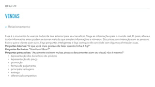 REALIZE
VENDAS
▸ Relacionamento
Esse é o momento de usar os dados da fase anterior para seu benefício. Traga as informações para o mundo real. O peso, altura e
idade informados antes podem se tornar mais do que simples informações e números. São pistas para interação com as pessoas.
Fale o que o cliente quer ouvir. Faça perguntas inteligentes e faça com que ele concorde com algumas aﬁrmações suas.
Perguntas Abertas: “O que você mais gostava de fazer quando tinha X Kg?”
Perguntas Fechadas: “Você tem ﬁlhos?”
Perguntas persuasivas: “Atualmente existem muitas pessoas descontentes com seu visual, não é mesmo?”
⁃ Apresentação dos benefícios do produto
⁃ Apresentação do preço
⁃ promoção
⁃ formas de pagamento
⁃ principais vantagens
⁃ entrega
⁃ diferencial competitivo
 