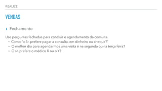 REALIZE
VENDAS
▸ Fechamento
Use perguntas fechadas para concluir o agendamento da consulta.
⁃ Como “o Sr. prefere pagar a consulta, em dinheiro ou cheque?”
⁃ O melhor dia para agendarmos uma visita é na segunda ou na terça feira?
⁃ O sr. prefere o médico X ou o Y?
 