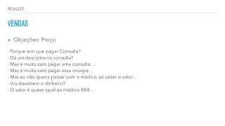 REALIZE
VENDAS
▸ Objeções: Preço
- Porque tem que pagar Consulta?
- Dá um desconto na consulta?
- Mas é muito caro pagar uma consulta…
- Mas é muito caro pagar essa cirurgia…
- Mas eu não queria passar com o médico, só saber o valor…
- Vcs devolvem o dinheiro?
- O valor é quase igual ao médico XXX…
 