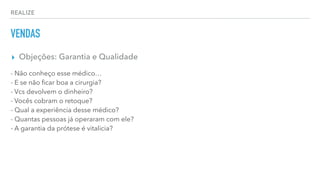 REALIZE
VENDAS
▸ Objeções: Garantia e Qualidade
- Não conheço esse médico…
- E se não ﬁcar boa a cirurgia?
- Vcs devolvem o dinheiro?
- Vocês cobram o retoque?
- Qual a experiência desse médico?
- Quantas pessoas já operaram com ele?
- A garantia da prótese é vitalicia?
 