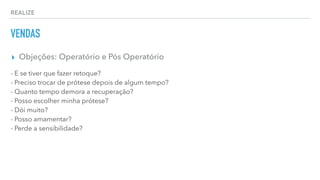 REALIZE
VENDAS
▸ Objeções: Operatório e Pós Operatório
- E se tiver que fazer retoque?
- Preciso trocar de prótese depois de algum tempo?
- Quanto tempo demora a recuperação?
- Posso escolher minha prótese?
- Dói muito?
- Posso amamentar?
- Perde a sensibilidade?
 