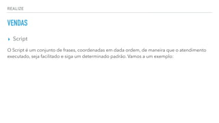 REALIZE
VENDAS
▸ Script
O Script é um conjunto de frases, coordenadas em dada ordem, de maneira que o atendimento
executado, seja facilitado e siga um determinado padrão. Vamos a um exemplo:
 