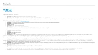 REALIZE
VENDAS
▸ Exemplos de Script - Receptivo
⁃ Atendente: Clinica Realize, meu nome é / aqui é a Bruno, Com quem eu falo?
⁃ Cliente: Aqui é a Ana. (atendente anota o nome no papel para consulta e inicia a inclusão da negociação no sistema)
⁃ Atendente: Qual o número do seu telefone e email para contato? (Em caso de objeção a passar os dados: Entendo que o Sr. não queira passar os seus dados, mas só temos autorização para passar informações sobre cirurgias depois
que o senhor me passar algumas informações…)
⁃ Cliente: 1999999999 e meu email é ana.banana@gmail.com
⁃ Atendente: Só um momento por favor! (atendente pesquisa o número do telefone para veriﬁcar se um cadastro para aquela pessoa já existe)
⁃ Atendente: De que cidade a Sra. está falando?
⁃ Cliente: Campinas
⁃ Atendente: Sra. Ana, em que posso te ajudar?
⁃ Cliente: Gostaria de saber a respeito da cirurgia bariatrica.
⁃ Atendente: Claro, posso passar essas informações para a Sra. sim! É a senhora mesmo quem vai fazer a cirurgia?
⁃ Cliente: Sim
⁃ Atendente: E a sra. tem quantos anos?
⁃ Cliente: 24
⁃ Atendente: Qual o seu peso e altura?
⁃ Cliente: 1,650 e 100Kg
⁃ Atendente: Poxa, sabe que essa cirurgia pode realmente mudar bastante a vida da Sra. Minha prima fez essa mesma cirurgia aqui com o Dr. Alceu e hoje a vida dela é outra. Não sei o seu caso, mas ela casou, teve um ﬁlho e depois
começou a engordar bastante, não sabia o que fazer. Hoje ela resolveu o problema dela e ainda por cima faz tudo o que não fazia antes da cirurgia, como por exemplo xxxx.
(o truque aqui é relacionar o problema da pessoa ao nível pessoal, de alguém que você realmente conheça, que tenha uma idade próxima a da pessoa e que faca coisas que ela não pode mais fazer, por exemplo)
⁃ Cliente: Pois é, depois que tive meu ﬁlho não consegui mais recuperar o peso. Engordei 30 kg nessa brincadeira..
⁃ Atendente: Olha, eu acredito que a sra. possa fazer esta cirurgia, mas é necessário passar com o Dr. Alceu antes, que é quem faz essa cirurgia para te dizer se você pode mesmo fazer a cirurgia… Mas sabe que eu tenho duas boas
notícias. A primeira é que a consulta com ele custa R$250, mas dentro deste mês ele esta com um valor diferente, só R$100! A segunda é que ele tem dois horários livres para a semana que vem! A Sra. Prefere segunda as 14h ou terça as 11h?
⁃ Cliente: Mas eu queria saber o preço primeiro, não adianta ir sem saber quanto vai custar…
⁃ Atendente: Olha, eu não sei exatamente o quanto vai custar, isso só quem pode dizer é o médico, mas pelo que eu vejo aqui, uma cirurgia bariatrica sai entre 20 e 30 mil. Mas independente do valor, acho importante que a Sra. saiba que
todo pagamento aqui pode ser parcelado, até no boleto!
⁃ Cliente: Interessante!
⁃ Atendente: Verdade! A sra. prefere vir a consulta na segunda as 14h ou as 11h na terça feira?
⁃ Cliente: A terça feira é melhor para mim!
⁃ Atendente: Então ﬁca marcado para terça feira, 11h. A Sra. quer anotar o nosso endereço, por favor? Rua Barbosa da Cunha…xxxxxxxxxxx … A clinica Realize agradece a sua ligação, tenha uma boa tarde!
⁃ Atendente: Ok, vou mandar então essas informações para você por email e whatsapp, você pode conﬁrmar seu e-mail e telefone para ter a certeza de que vai chegar sem problemas?
 