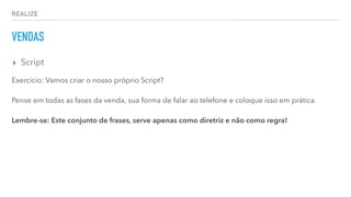 REALIZE
VENDAS
▸ Script
Exercício: Vamos criar o nosso próprio Script?
Pense em todas as fases da venda, sua forma de falar ao telefone e coloque isso em prática.
Lembre-se: Este conjunto de frases, serve apenas como diretriz e não como regra!
 