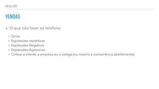 REALIZE
VENDAS
▸ O que não fazer ao telefone
⁃ Gírias
⁃ Expressões repetitivas
⁃ Expressões Negativas
⁃ Expressões Agressivas
⁃ Criticar o cliente, a empresa ou o colega (ou mesmo a concorrência abertamente).
 