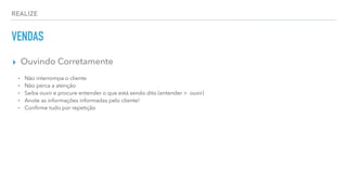 REALIZE
VENDAS
▸ Ouvindo Corretamente
⁃ Não interrompa o cliente
⁃ Não perca a atenção
⁃ Saiba ouvir e procure entender o que está sendo dito (entender > ouvir)
⁃ Anote as informações informadas pelo cliente!
⁃ Conﬁrme tudo por repetição
 