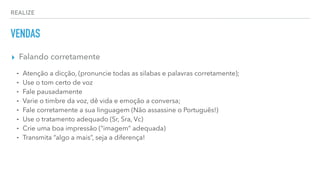 REALIZE
VENDAS
▸ Falando corretamente
⁃ Atenção a dicção, (pronuncie todas as silabas e palavras corretamente);
⁃ Use o tom certo de voz
⁃ Fale pausadamente
⁃ Varie o timbre da voz, dê vida e emoção a conversa;
⁃ Fale corretamente a sua linguagem (Não assassine o Português!)
⁃ Use o tratamento adequado (Sr, Sra, Vc)
⁃ Crie uma boa impressão (“imagem” adequada)
⁃ Transmita “algo a mais”, seja a diferença!
 