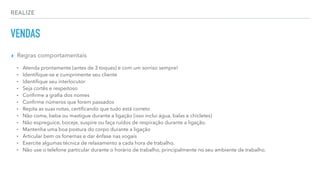 REALIZE
VENDAS
▸ Regras comportamentais
⁃ Atenda prontamente (antes de 3 toques) e com um sorriso sempre!
⁃ Identiﬁque-se e cumprimente seu cliente
⁃ Identiﬁque seu interlocutor
⁃ Seja cortês e respeitoso
⁃ Conﬁrme a graﬁa dos nomes
⁃ Conﬁrme números que forem passados
⁃ Repita as suas notas, certiﬁcando que tudo está correto
⁃ Não coma, beba ou mastigue durante a ligação (isso inclui água, balas e chicletes)
⁃ Não espreguice, boceje, suspire ou faça ruídos de respiração durante a ligação.
⁃ Mantenha uma boa postura do corpo durante a ligação
⁃ Articular bem os fonemas e dar ênfase nas vogais
⁃ Exercite algumas técnica de relaxamento a cada hora de trabalho.
⁃ Não use o telefone particular durante o horário de trabalho, principalmente no seu ambiente de trabalho.
 