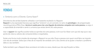 REALIZE
VENDAS
▸ Sintonia com o Cliente. Como fazer?
Uma técnica de vendas bastante utilizada e com bastante resultado é o Rapport.
Rapport é uma expressão francesa que signiﬁca “sintonia” e é um conceito no ramo da psicologia e da programação
neurolinguinstica (PNL). Essa técnica é usada para criar uma ligação de sintonia e empatia com outra pessoa, ou seja, é
a capacidade de entender e sentir o universo que existe dentro de cada pessoa.
Usar o rapport não signiﬁca aceitar todas as opiniões da outra pessoa, e sim ouvi-la e fazer com que ela veja que o seu
ponto de vista ou valores são compreendidos e respeitados.
Existe uma forma muito simples de empregar o Rapport na sua vida. Ouça a pessoa com quem você fala e se importe
com ela de verdade. Saiba que o fato de se importar de verdade com o seu cliente vai te ajudar a resolver o problema
dela e o seu também.
Saiba também que o Rapport deve acontecer em todos os casos, desde que não seja forçado ou falso.
 