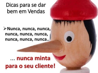 Dicas para se dar
bem em Vendas
Nunca, nunca, nunca,
nunca, nunca, nunca,
nunca, nunca, nunca...
... nunca minta
para o seu cliente!
 