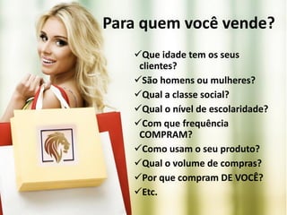 Para quem você vende?
Que idade tem os seus
clientes?
São homens ou mulheres?
Qual a classe social?
Qual o nível de escolaridade?
Com que frequência
COMPRAM?
Como usam o seu produto?
Qual o volume de compras?
Por que compram DE VOCÊ?
Etc.
 