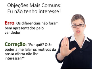 Objeções Mais Comuns:
Eu não tenho interesse!
Erro: Os diferenciais não foram
bem apresentados pelo
vendedor
Correção: "Por quê? O Sr.
poderia me falar os motivos da
nossa oferta não lhe
interessar?"
 
