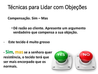 Técnicas para Lidar com Objeções
Compensação. Sim – Mas
•Dê razão ao cliente. Apresente um argumento
verdadeiro que compensa a sua objeção.
- Este tecido é muito grosso
- Sim, mas se a senhora quer
resistência, o tecido terá que
ser mais encorpado que os
normais.
 