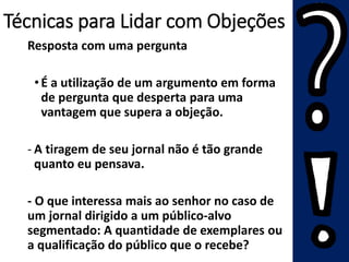 Técnicas para Lidar com Objeções
Resposta com uma pergunta
•É a utilização de um argumento em forma
de pergunta que desperta para uma
vantagem que supera a objeção.
- A tiragem de seu jornal não é tão grande
quanto eu pensava.
- O que interessa mais ao senhor no caso de
um jornal dirigido a um público-alvo
segmentado: A quantidade de exemplares ou
a qualificação do público que o recebe?
 