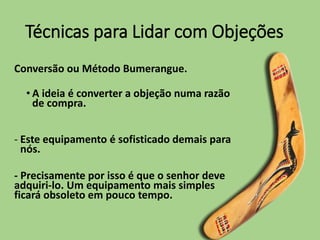 Técnicas para Lidar com Objeções
Conversão ou Método Bumerangue.
• A ideia é converter a objeção numa razão
de compra.
- Este equipamento é sofisticado demais para
nós.
- Precisamente por isso é que o senhor deve
adquiri-lo. Um equipamento mais simples
ficará obsoleto em pouco tempo.
 