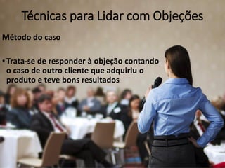 Técnicas para Lidar com Objeções
Método do caso
•Trata-se de responder à objeção contando
o caso de outro cliente que adquiriu o
produto e teve bons resultados
 