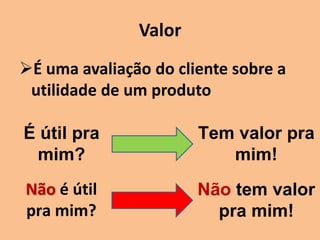 Valor
É uma avaliação do cliente sobre a
utilidade de um produto
É útil pra
mim?
Tem valor pra
mim!
Não é útil
pra mim?
Não tem valor
pra mim!
 